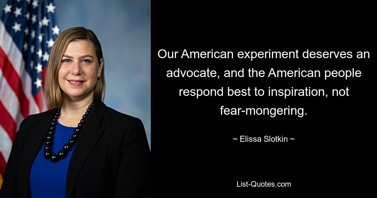 Our American experiment deserves an advocate, and the American people respond best to inspiration, not fear-mongering. — © Elissa Slotkin