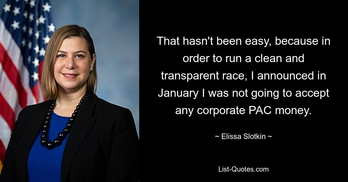 That hasn't been easy, because in order to run a clean and transparent race, I announced in January I was not going to accept any corporate PAC money. — © Elissa Slotkin