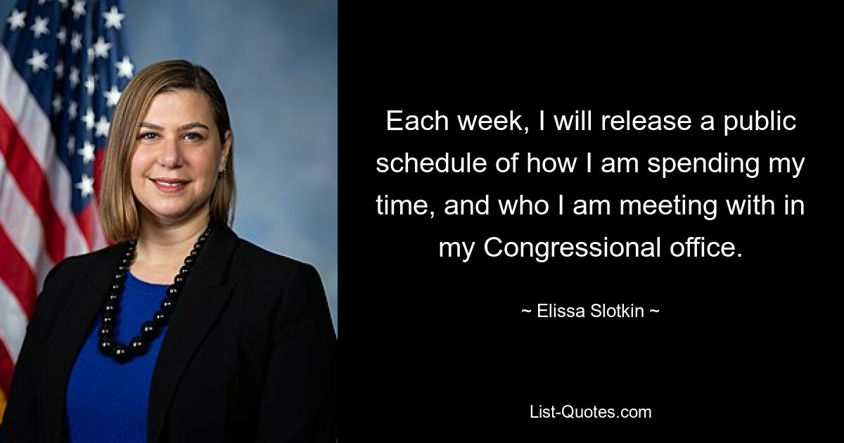 Each week, I will release a public schedule of how I am spending my time, and who I am meeting with in my Congressional office. — © Elissa Slotkin