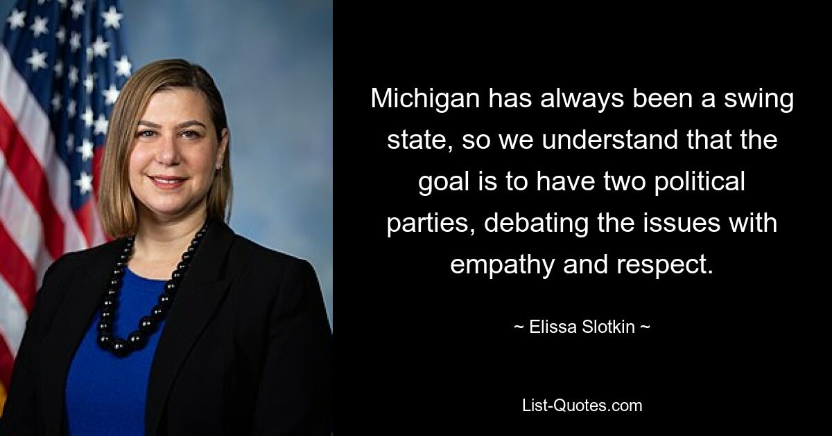 Michigan has always been a swing state, so we understand that the goal is to have two political parties, debating the issues with empathy and respect. — © Elissa Slotkin