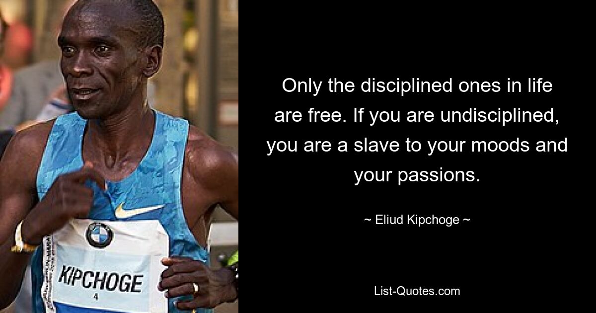 Only the disciplined ones in life are free. If you are undisciplined, you are a slave to your moods and your passions. — © Eliud Kipchoge