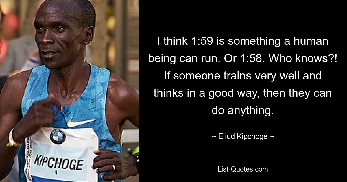 I think 1:59 is something a human being can run. Or 1:58. Who knows?! If someone trains very well and thinks in a good way, then they can do anything. — © Eliud Kipchoge