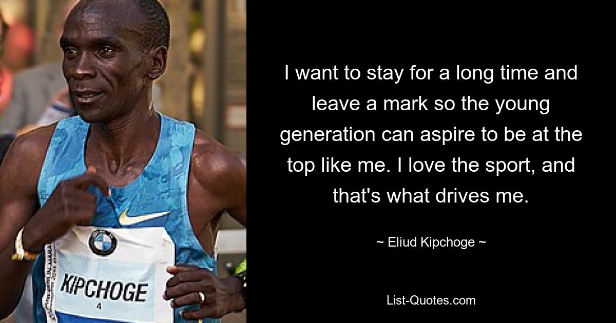 I want to stay for a long time and leave a mark so the young generation can aspire to be at the top like me. I love the sport, and that's what drives me. — © Eliud Kipchoge