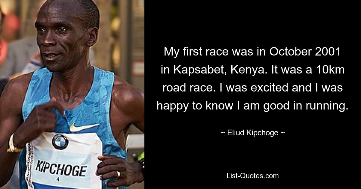 My first race was in October 2001 in Kapsabet, Kenya. It was a 10km road race. I was excited and I was happy to know I am good in running. — © Eliud Kipchoge