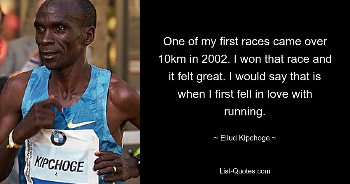 One of my first races came over 10km in 2002. I won that race and it felt great. I would say that is when I first fell in love with running. — © Eliud Kipchoge