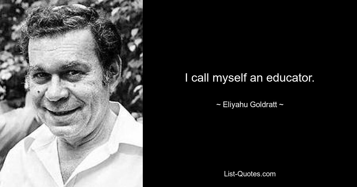 I call myself an educator. — © Eliyahu Goldratt