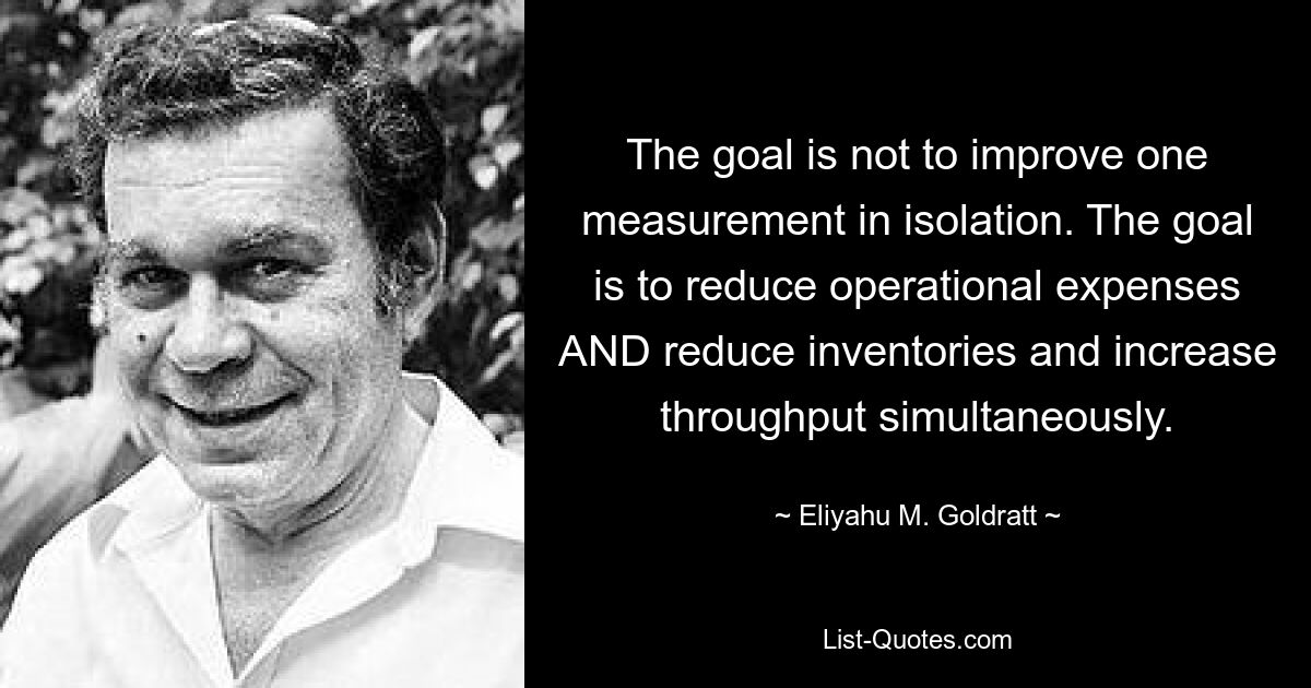 The goal is not to improve one measurement in isolation. The goal is to reduce operational expenses AND reduce inventories and increase throughput simultaneously. — © Eliyahu M. Goldratt