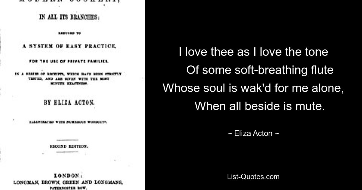 I love thee as I love the tone
    Of some soft-breathing flute
Whose soul is wak'd for me alone,
    When all beside is mute. — © Eliza Acton