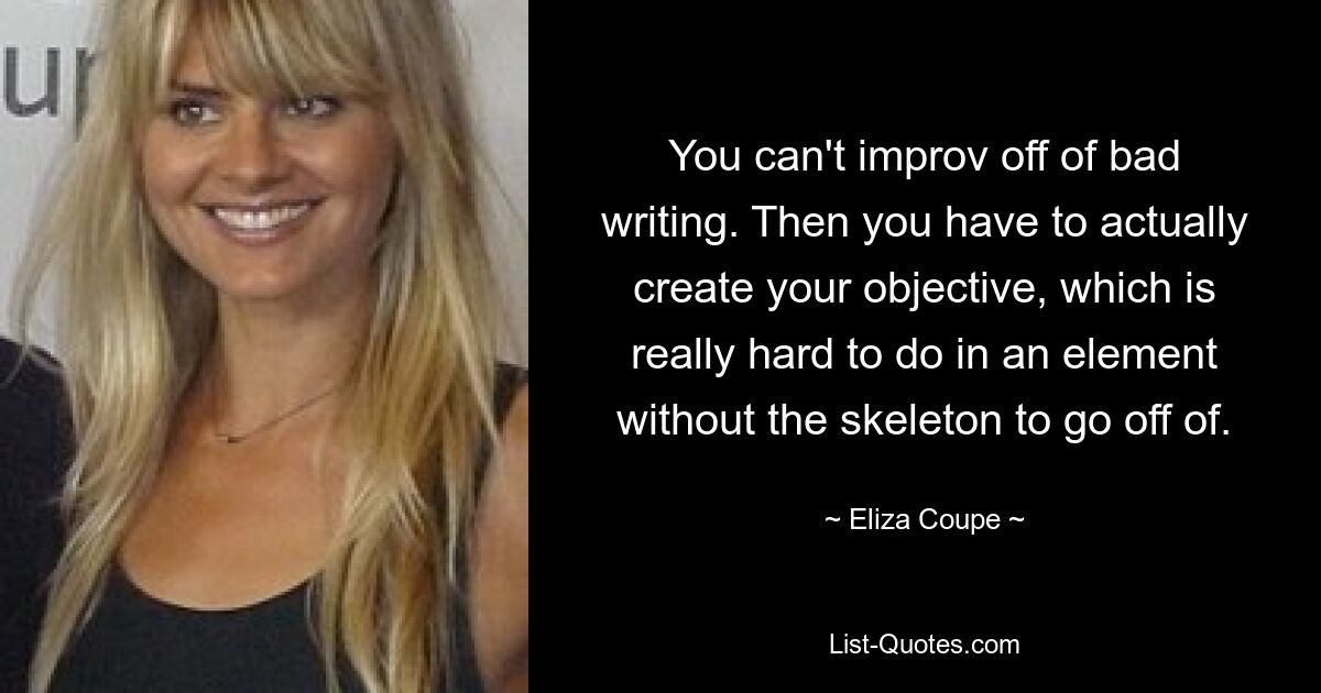 You can't improv off of bad writing. Then you have to actually create your objective, which is really hard to do in an element without the skeleton to go off of. — © Eliza Coupe