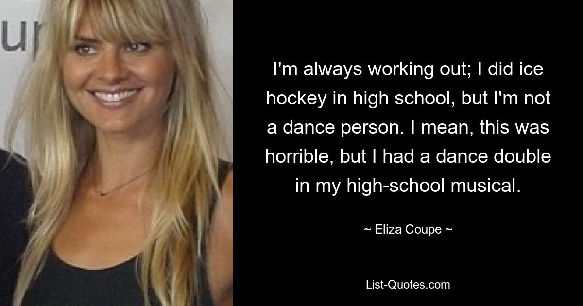 I'm always working out; I did ice hockey in high school, but I'm not a dance person. I mean, this was horrible, but I had a dance double in my high-school musical. — © Eliza Coupe