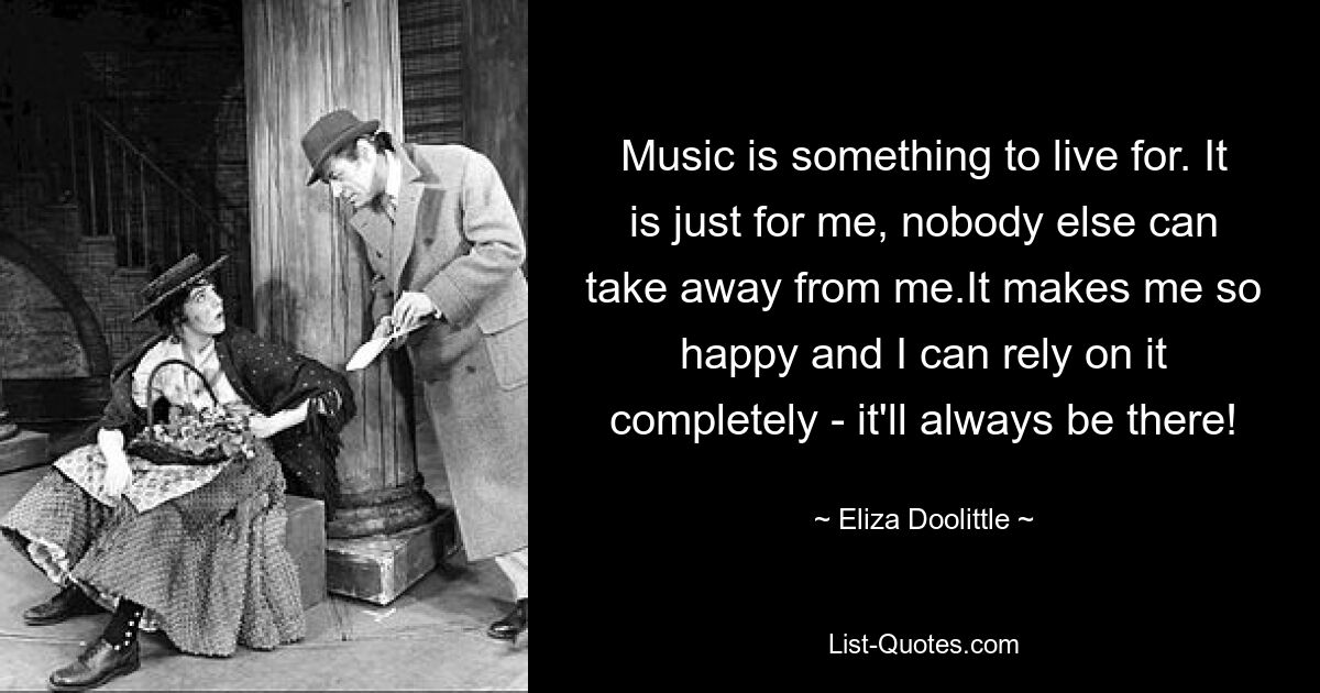 Music is something to live for. It is just for me, nobody else can take away from me.It makes me so happy and I can rely on it completely - it'll always be there! — © Eliza Doolittle