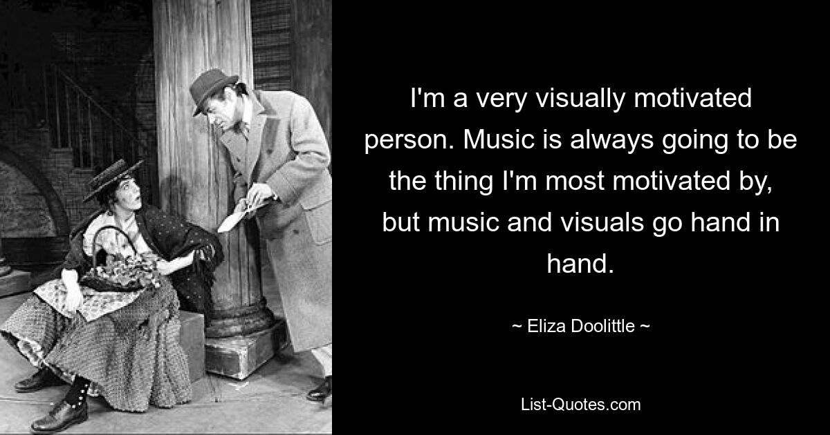 I'm a very visually motivated person. Music is always going to be the thing I'm most motivated by, but music and visuals go hand in hand. — © Eliza Doolittle