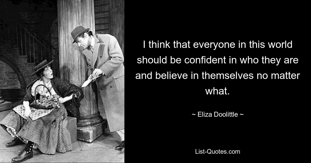 I think that everyone in this world should be confident in who they are and believe in themselves no matter what. — © Eliza Doolittle