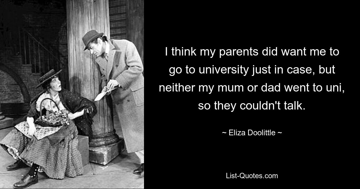 I think my parents did want me to go to university just in case, but neither my mum or dad went to uni, so they couldn't talk. — © Eliza Doolittle