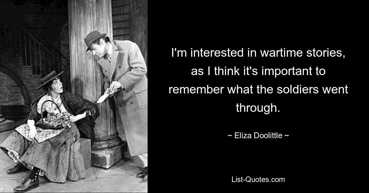 Ich interessiere mich für Kriegsgeschichten, da es meiner Meinung nach wichtig ist, sich daran zu erinnern, was die Soldaten durchgemacht haben. — © Eliza Doolittle 