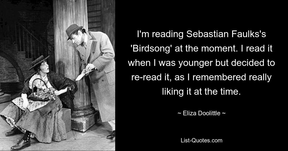 I'm reading Sebastian Faulks's 'Birdsong' at the moment. I read it when I was younger but decided to re-read it, as I remembered really liking it at the time. — © Eliza Doolittle