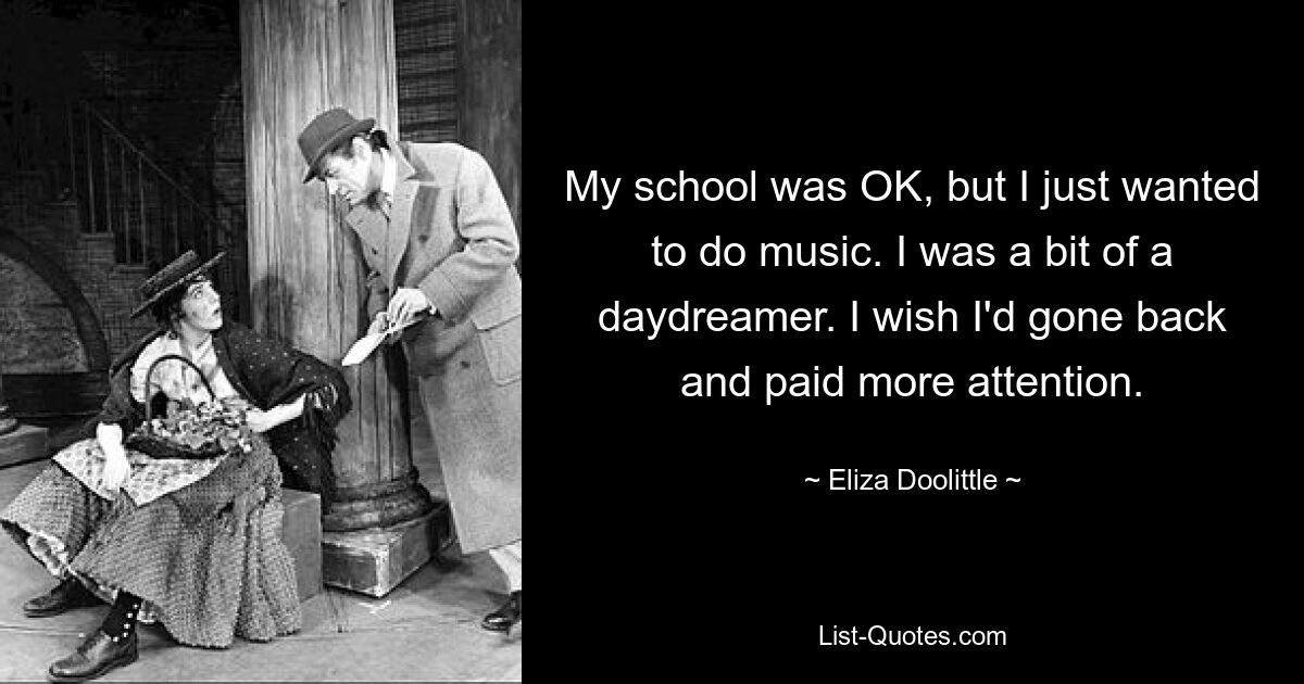 My school was OK, but I just wanted to do music. I was a bit of a daydreamer. I wish I'd gone back and paid more attention. — © Eliza Doolittle