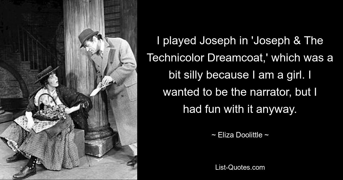 I played Joseph in 'Joseph & The Technicolor Dreamcoat,' which was a bit silly because I am a girl. I wanted to be the narrator, but I had fun with it anyway. — © Eliza Doolittle