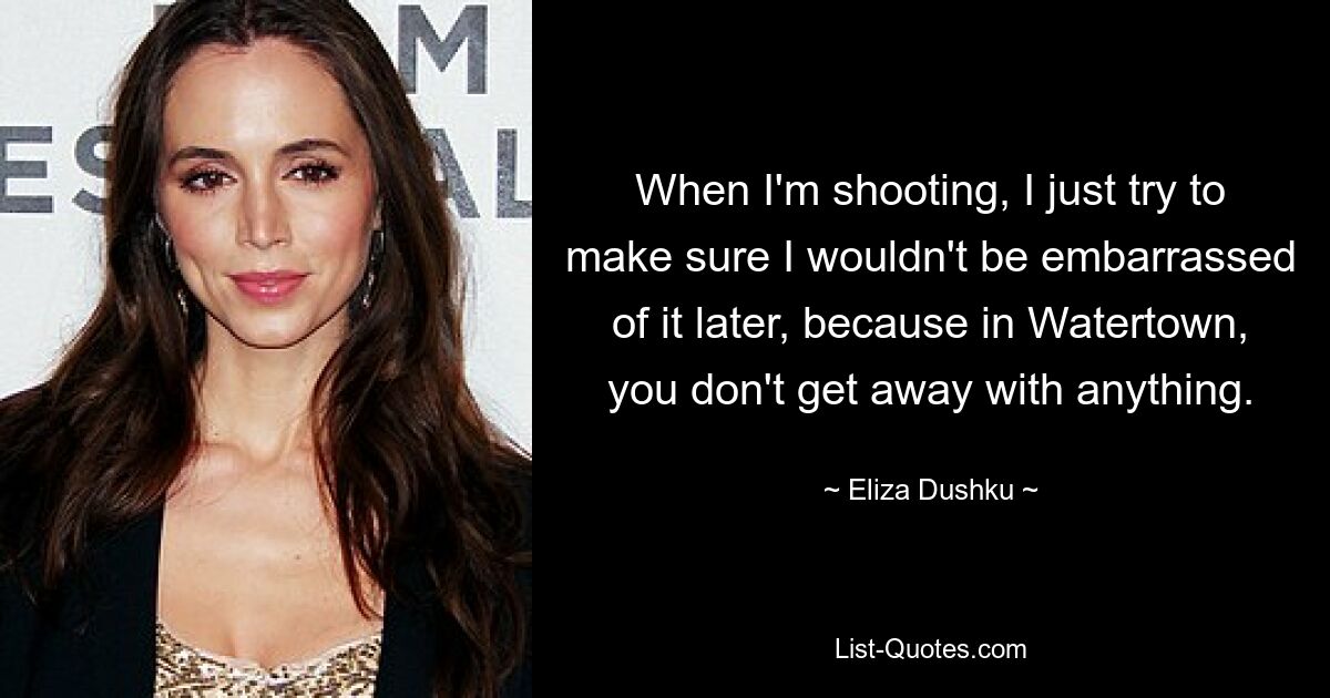 When I'm shooting, I just try to make sure I wouldn't be embarrassed of it later, because in Watertown, you don't get away with anything. — © Eliza Dushku