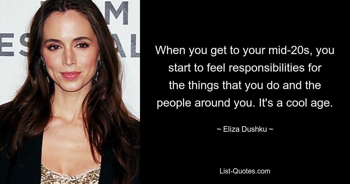 When you get to your mid-20s, you start to feel responsibilities for the things that you do and the people around you. It's a cool age. — © Eliza Dushku