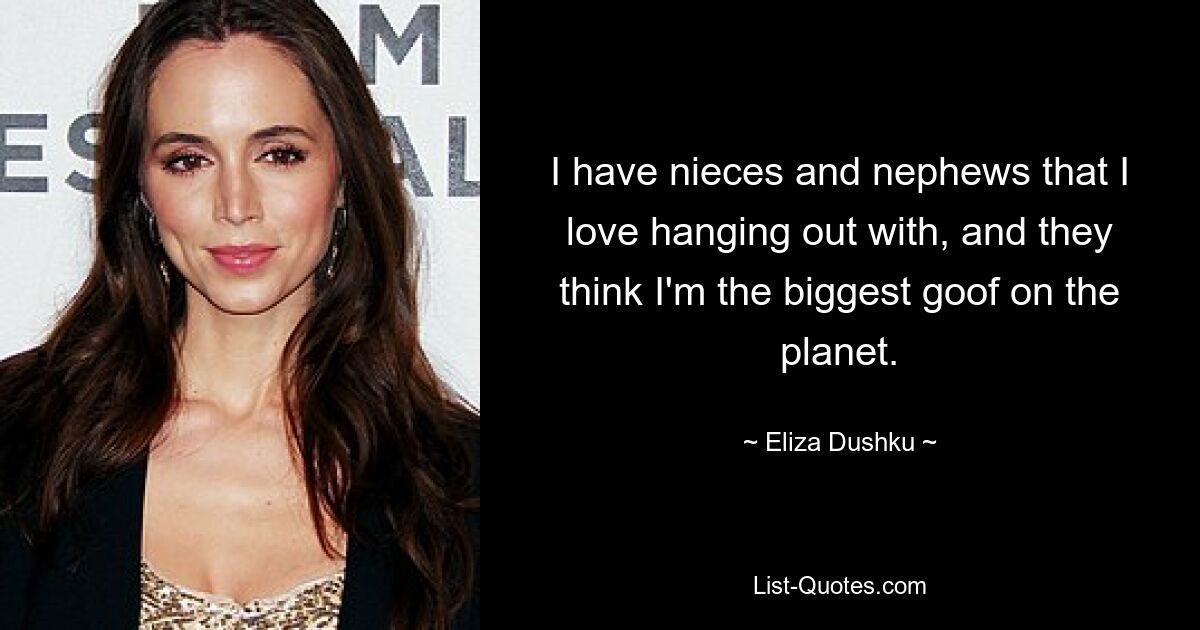 I have nieces and nephews that I love hanging out with, and they think I'm the biggest goof on the planet. — © Eliza Dushku