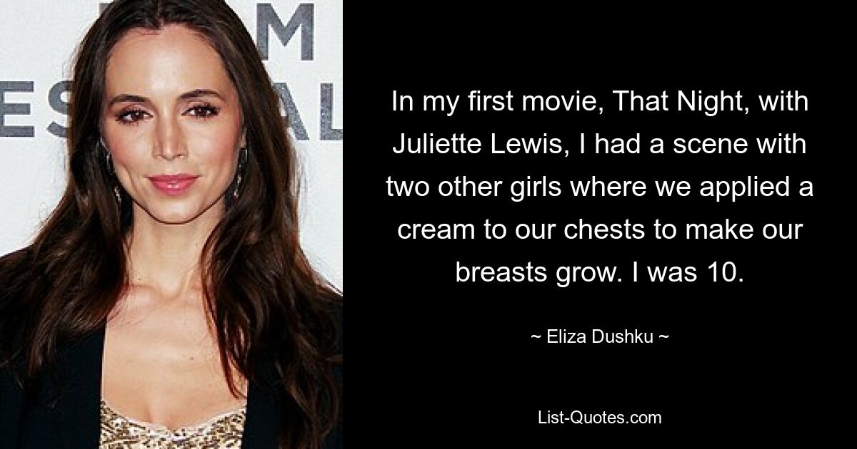 In my first movie, That Night, with Juliette Lewis, I had a scene with two other girls where we applied a cream to our chests to make our breasts grow. I was 10. — © Eliza Dushku