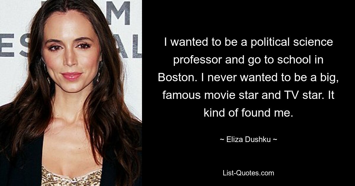 I wanted to be a political science professor and go to school in Boston. I never wanted to be a big, famous movie star and TV star. It kind of found me. — © Eliza Dushku