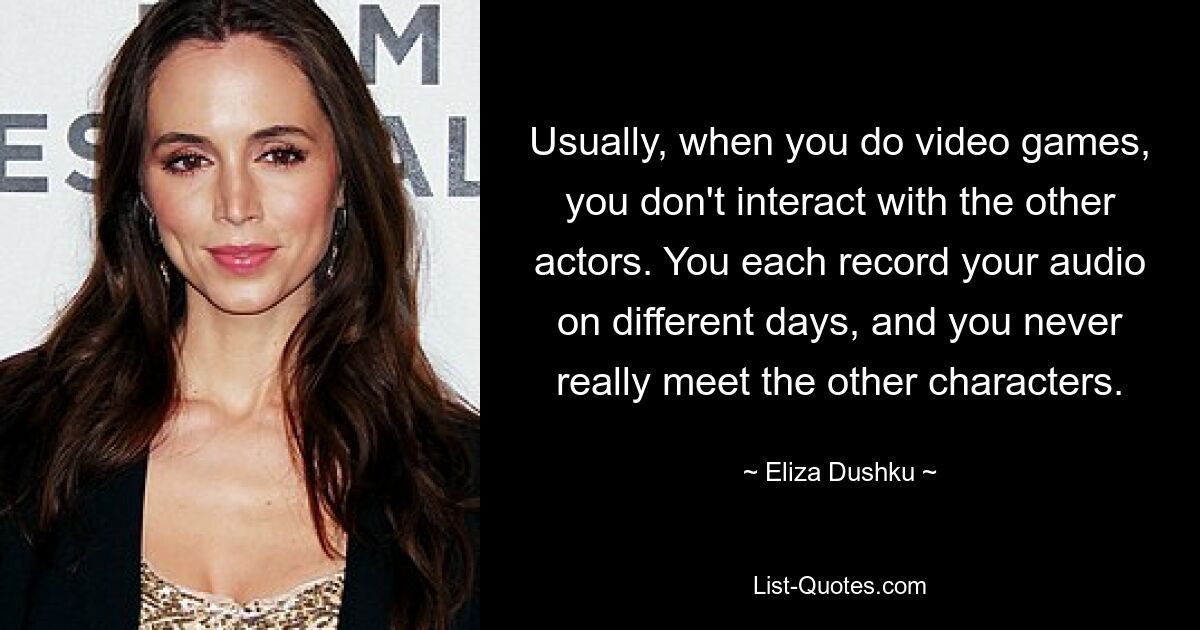 Usually, when you do video games, you don't interact with the other actors. You each record your audio on different days, and you never really meet the other characters. — © Eliza Dushku