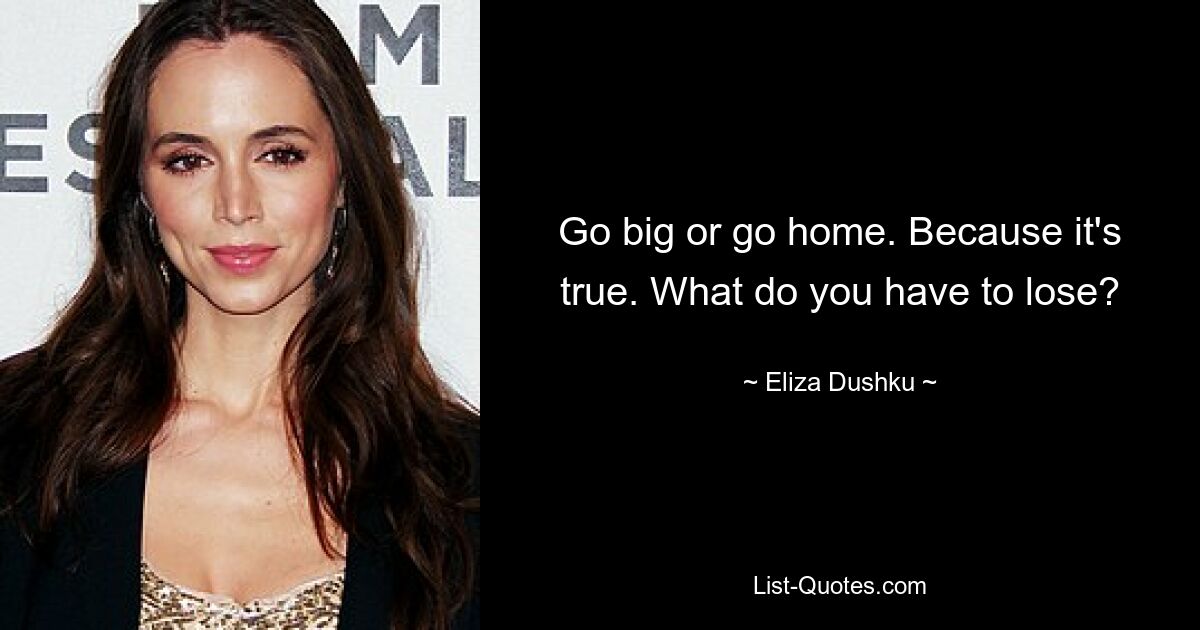 Go big or go home. Because it's true. What do you have to lose? — © Eliza Dushku