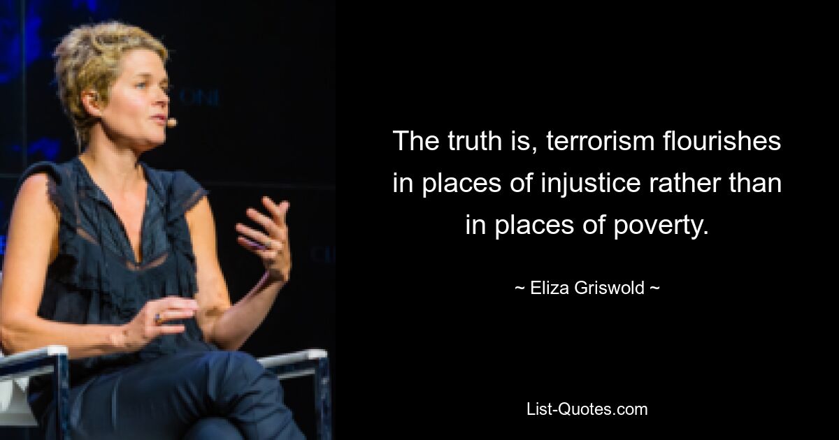 The truth is, terrorism flourishes in places of injustice rather than in places of poverty. — © Eliza Griswold