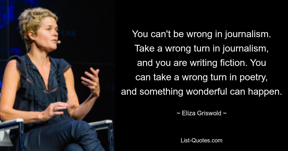 You can't be wrong in journalism. Take a wrong turn in journalism, and you are writing fiction. You can take a wrong turn in poetry, and something wonderful can happen. — © Eliza Griswold