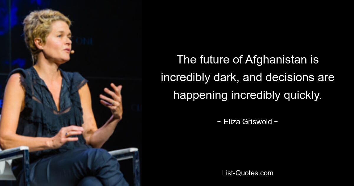 The future of Afghanistan is incredibly dark, and decisions are happening incredibly quickly. — © Eliza Griswold