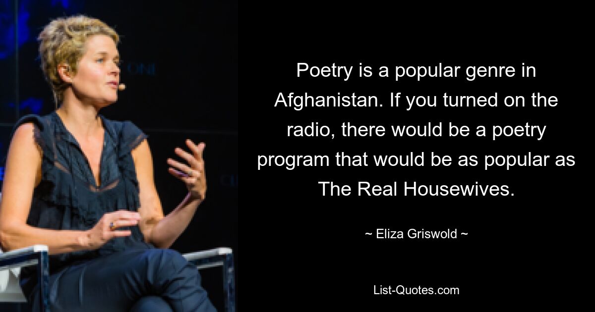 Poetry is a popular genre in Afghanistan. If you turned on the radio, there would be a poetry program that would be as popular as The Real Housewives. — © Eliza Griswold