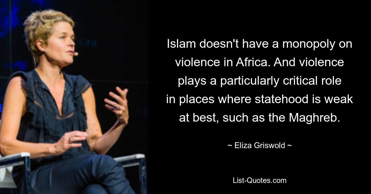 Islam doesn't have a monopoly on violence in Africa. And violence plays a particularly critical role in places where statehood is weak at best, such as the Maghreb. — © Eliza Griswold