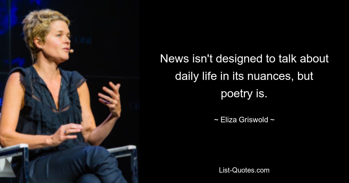 News isn't designed to talk about daily life in its nuances, but poetry is. — © Eliza Griswold