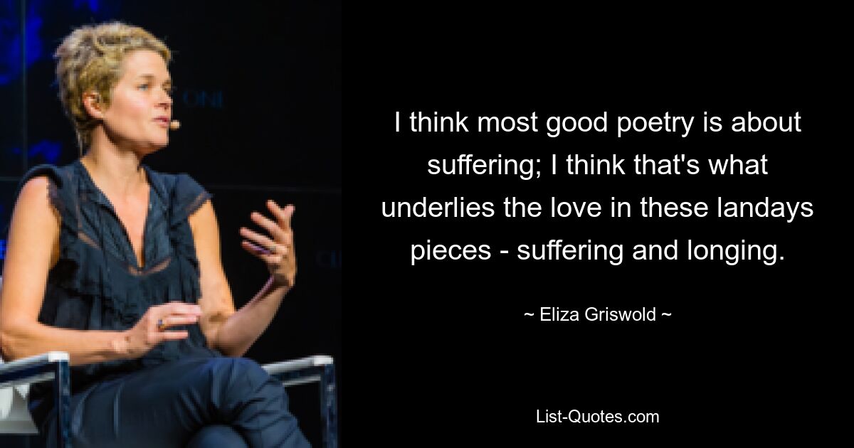 I think most good poetry is about suffering; I think that's what underlies the love in these landays pieces - suffering and longing. — © Eliza Griswold