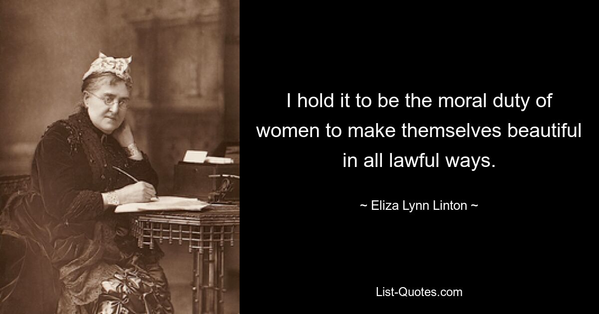 I hold it to be the moral duty of women to make themselves beautiful in all lawful ways. — © Eliza Lynn Linton