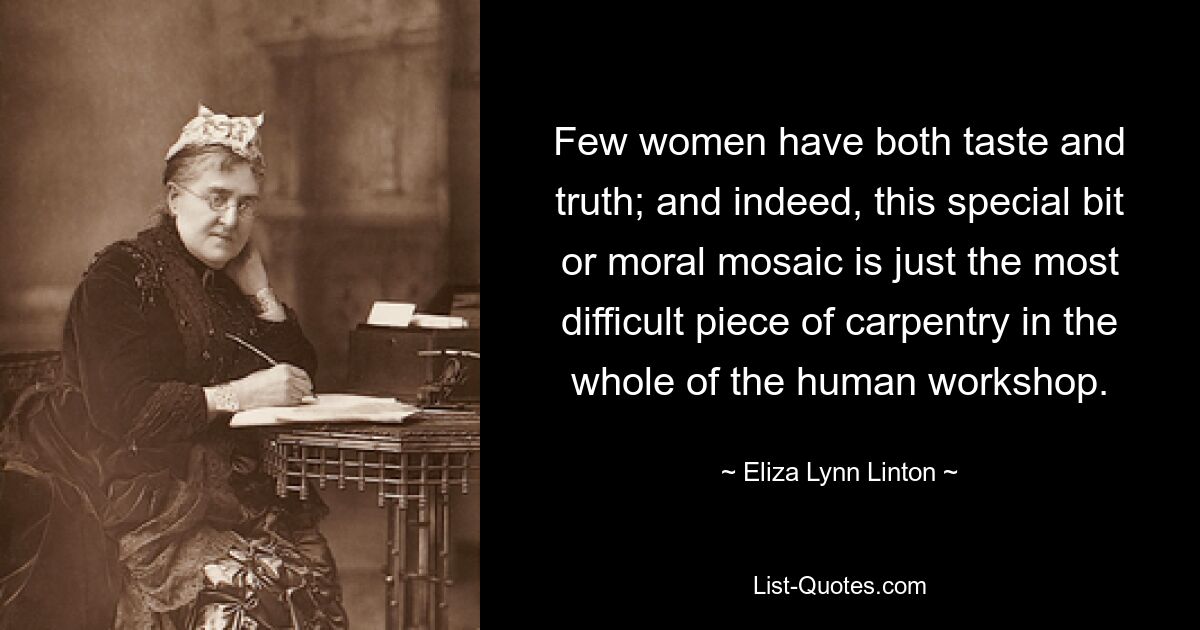 Few women have both taste and truth; and indeed, this special bit or moral mosaic is just the most difficult piece of carpentry in the whole of the human workshop. — © Eliza Lynn Linton