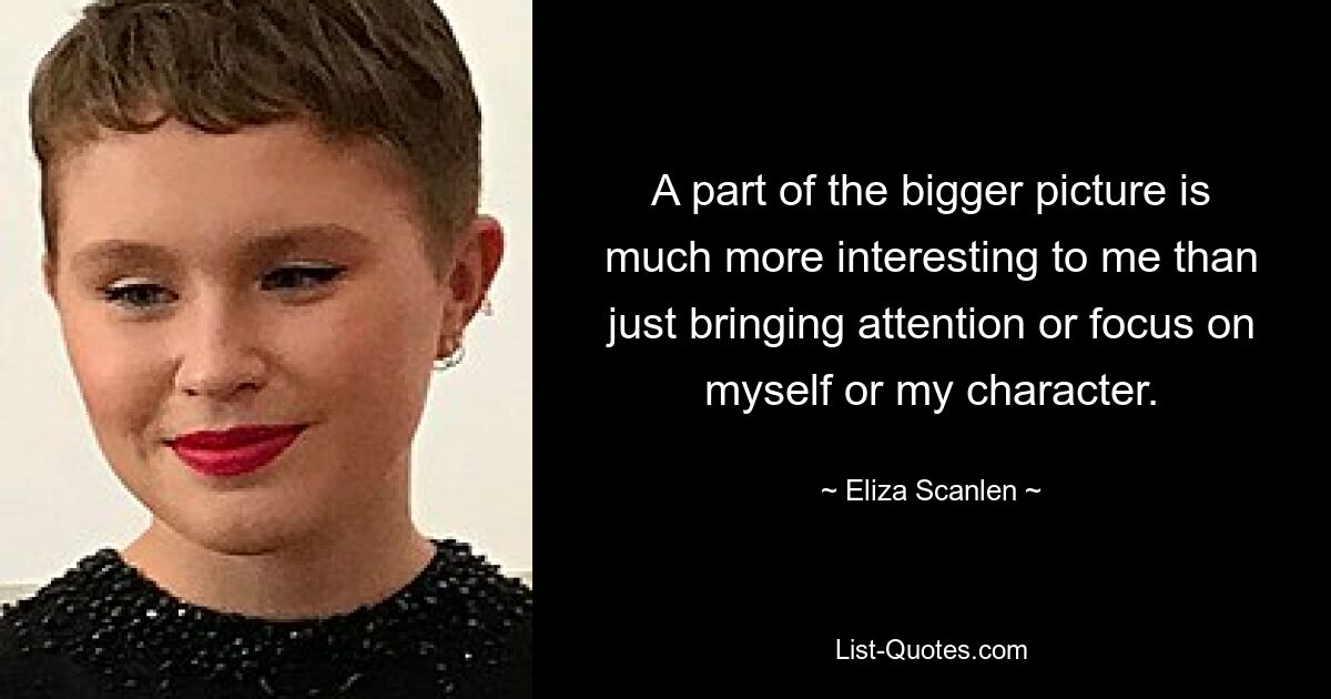 A part of the bigger picture is much more interesting to me than just bringing attention or focus on myself or my character. — © Eliza Scanlen