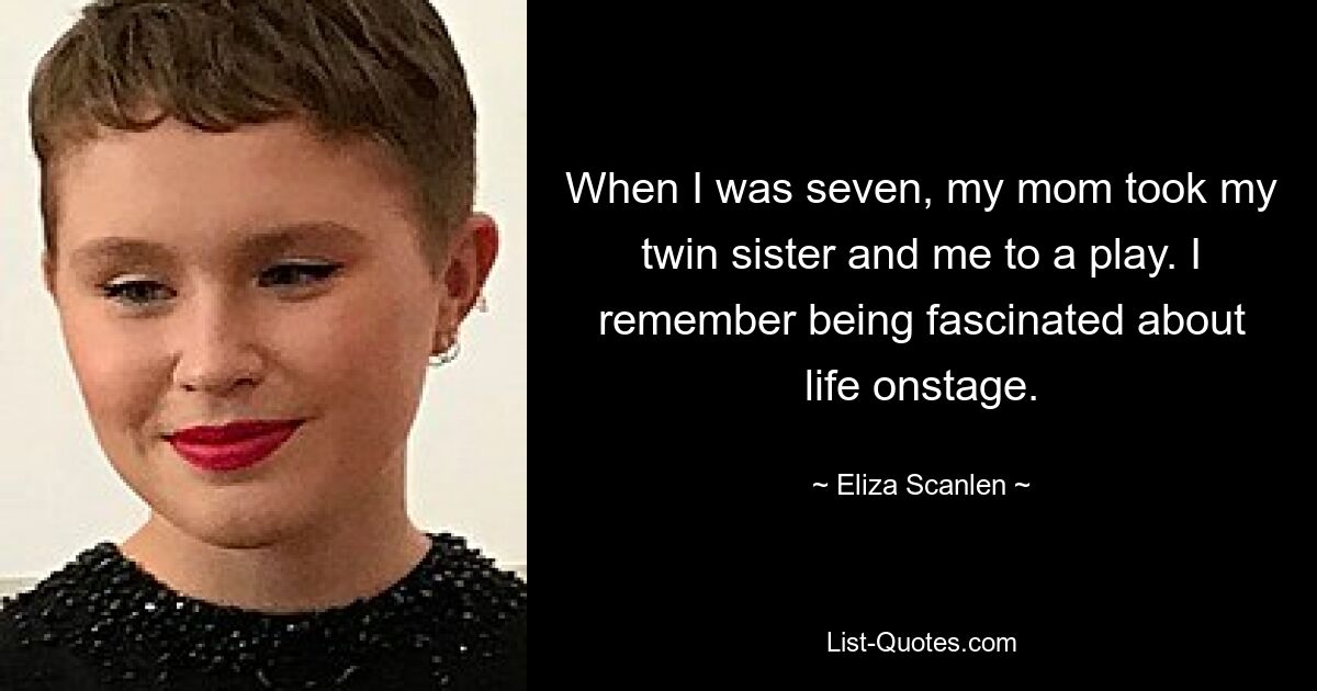 When I was seven, my mom took my twin sister and me to a play. I remember being fascinated about life onstage. — © Eliza Scanlen