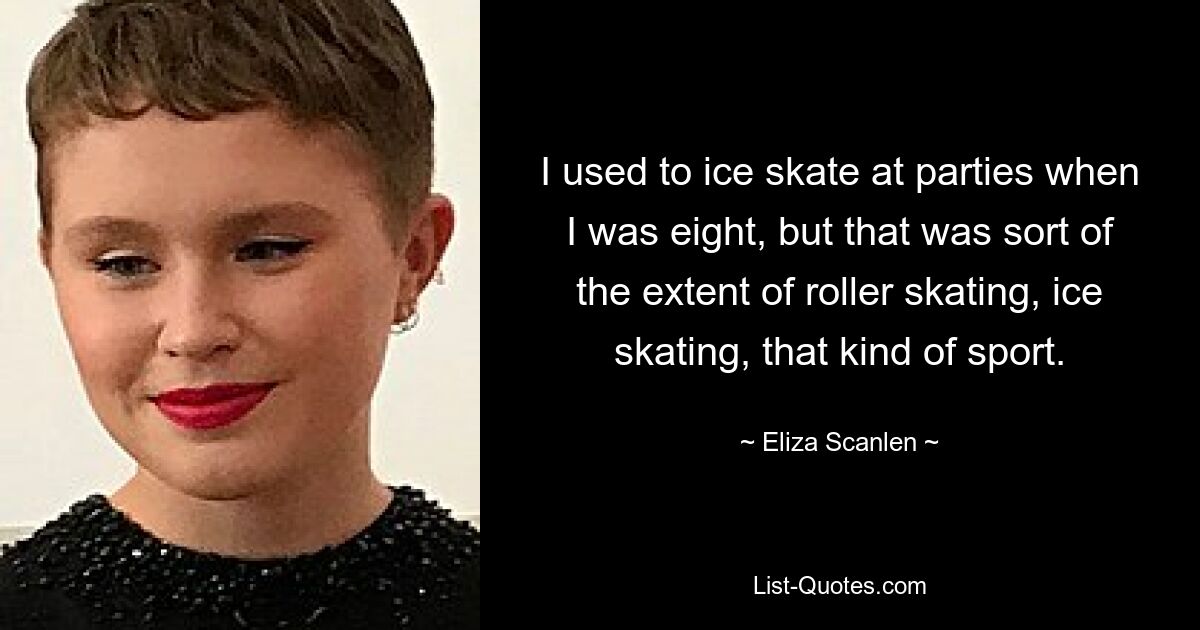 I used to ice skate at parties when I was eight, but that was sort of the extent of roller skating, ice skating, that kind of sport. — © Eliza Scanlen