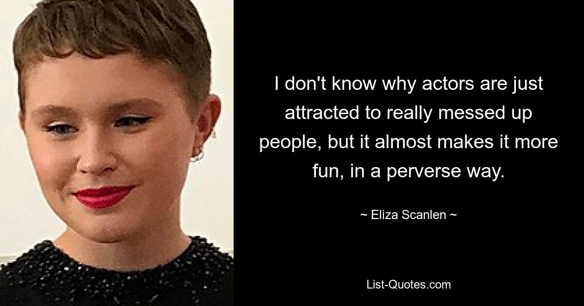 I don't know why actors are just attracted to really messed up people, but it almost makes it more fun, in a perverse way. — © Eliza Scanlen