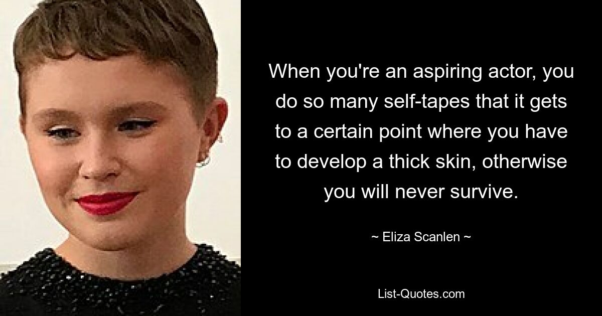 When you're an aspiring actor, you do so many self-tapes that it gets to a certain point where you have to develop a thick skin, otherwise you will never survive. — © Eliza Scanlen