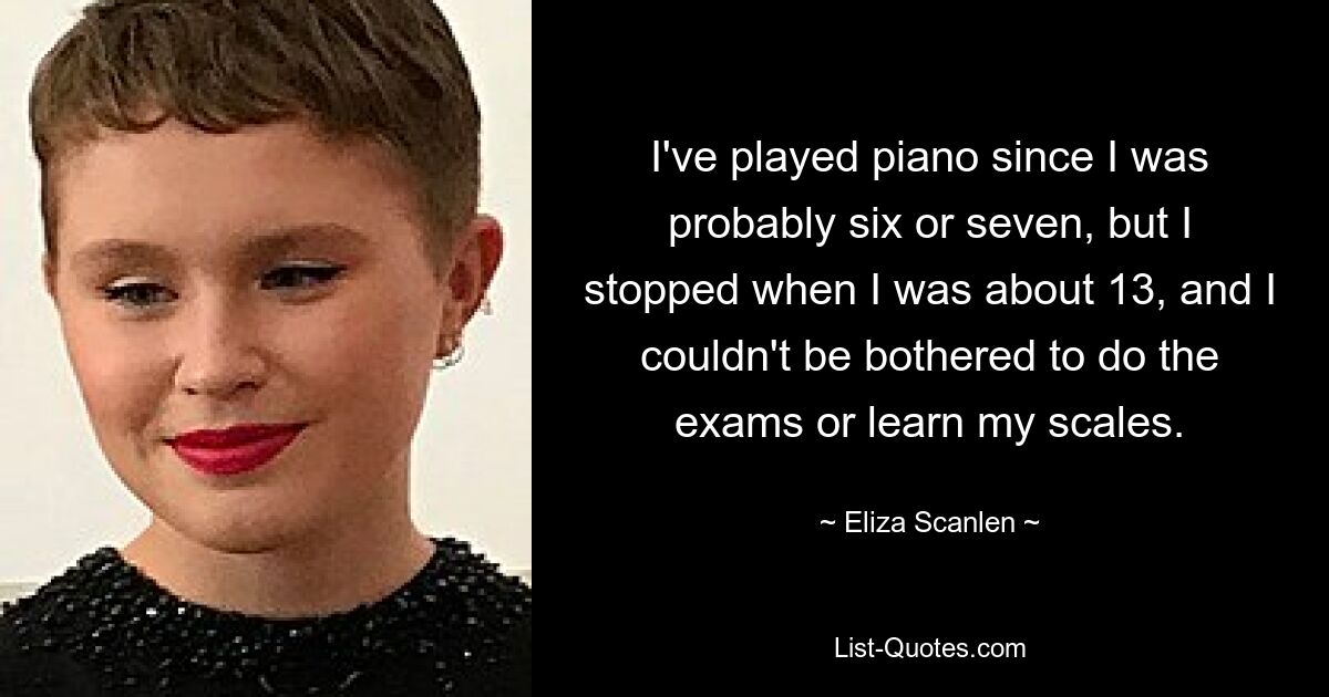 I've played piano since I was probably six or seven, but I stopped when I was about 13, and I couldn't be bothered to do the exams or learn my scales. — © Eliza Scanlen