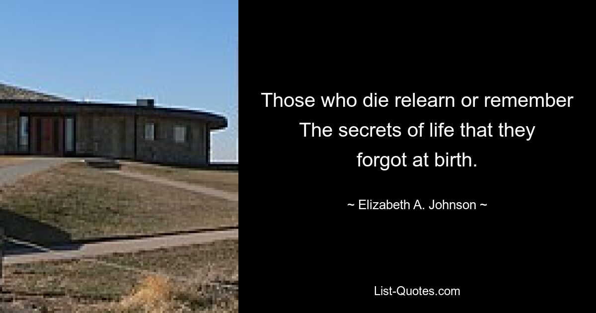 Those who die relearn or remember The secrets of life that they forgot at birth. — © Elizabeth A. Johnson