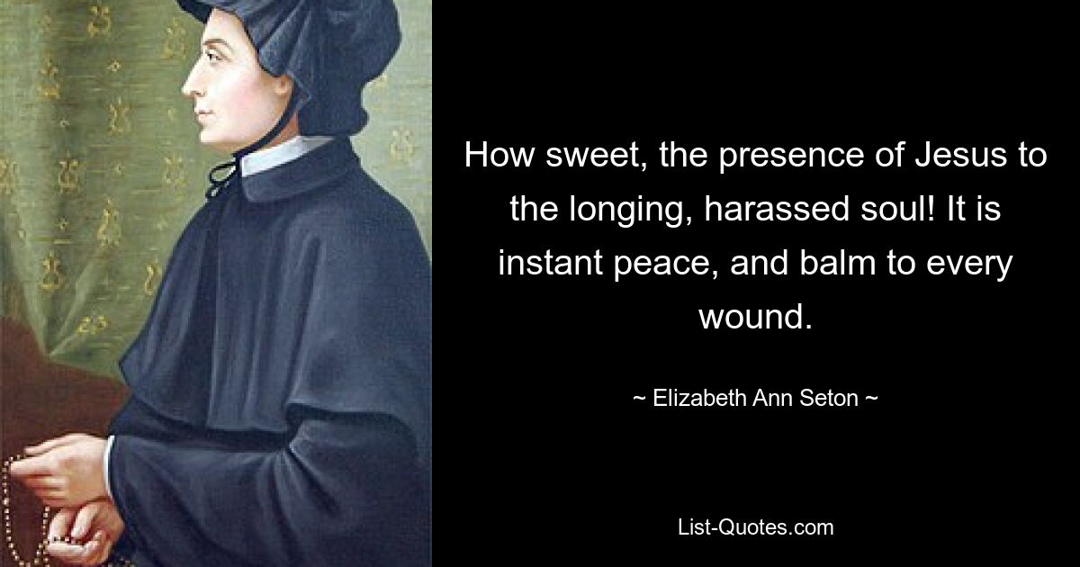 How sweet, the presence of Jesus to the longing, harassed soul! It is instant peace, and balm to every wound. — © Elizabeth Ann Seton