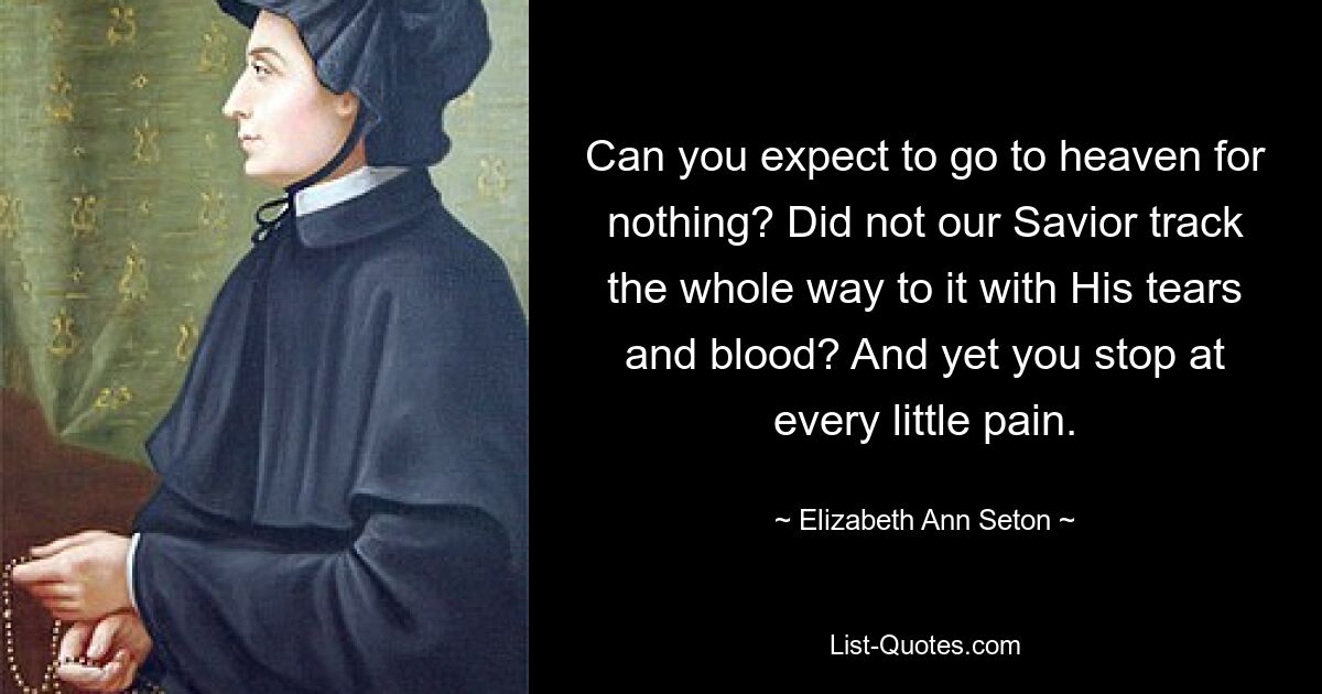 Can you expect to go to heaven for nothing? Did not our Savior track the whole way to it with His tears and blood? And yet you stop at every little pain. — © Elizabeth Ann Seton