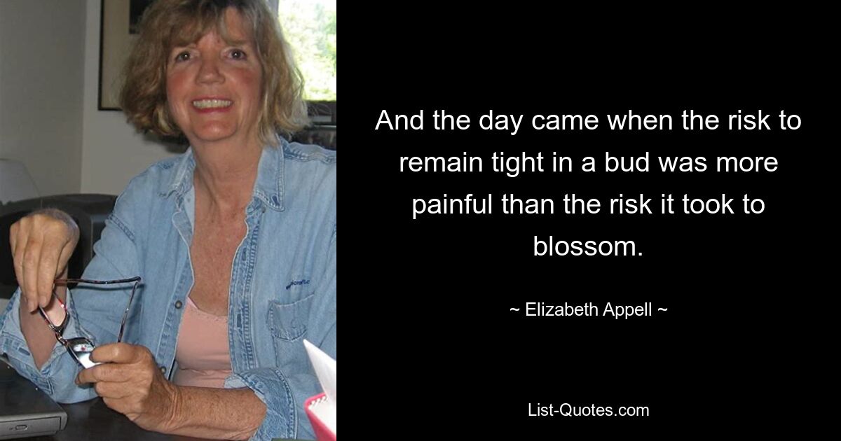 And the day came when the risk to remain tight in a bud was more painful than the risk it took to blossom. — © Elizabeth Appell