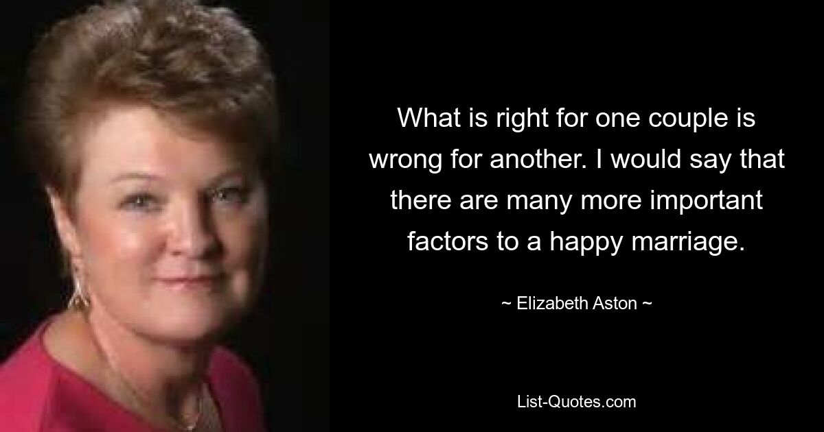 What is right for one couple is wrong for another. I would say that there are many more important factors to a happy marriage. — © Elizabeth Aston