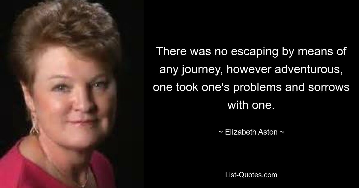 There was no escaping by means of any journey, however adventurous, one took one's problems and sorrows with one. — © Elizabeth Aston